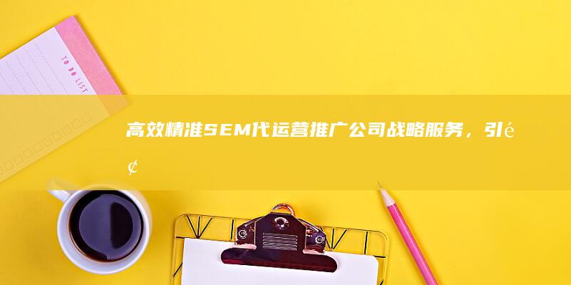 高效精准SEM代运营推广公司：战略服务，引领数字营销新纪元